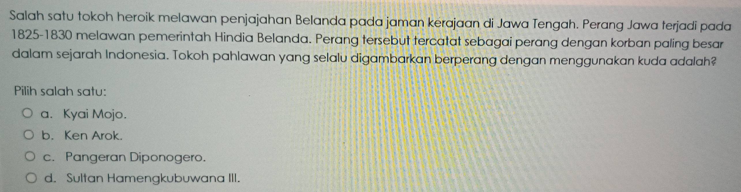 Salah satu tokoh heroik melawan penjajahan Belanda pada jaman kerajaan di Jawa Tengah. Perang Jawa terjadi pada
1825-1830 melawan pemerintah Hindia Belanda. Perang tersebut tercatat sebagai perang dengan korban paling besar
dalam sejarah Indonesia. Tokoh pahlawan yang selalu digambarkan berperang dengan menggunakan kuda adalah?
Pilih salah satu:
a. Kyai Mojo.
b. Ken Arok.
c. Pangeran Diponogero.
d. Sultan Hamengkubuwana III.