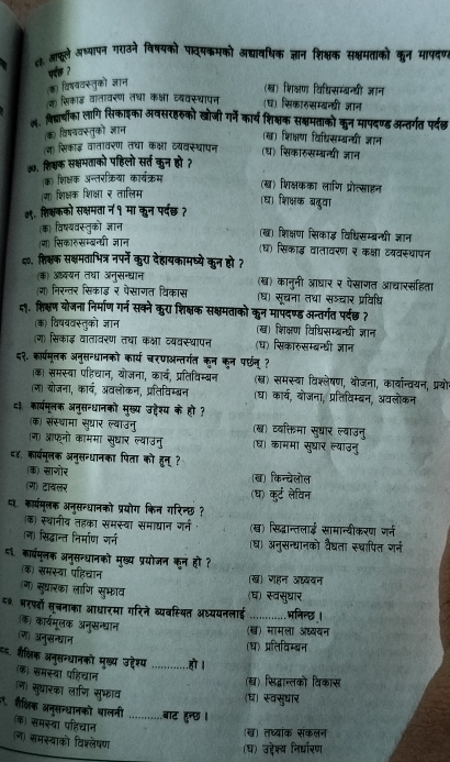 ६३. आफूले अष्यापन गराउने विषयको पावयकमको अद्यावधिक ज्ञान शिक्षक सक्षमताको कुन मापदण
पछ २
क विषववस्तुको जञन
(ख) शिक्षण विधिसम्बन्य्ी जञान
(ज) सिकाड़ वातावरण तथा कक्षा व्ववस्थापन (घ) सिकारसम्बन्दधी जञान
७. बिद्ाचोँका लागि सिकोइका अवसरहरुको खोजी गर्ने कार्य शिक्षक सक्षमताको कुन मापदण्ड अन्तर्गत पर्दछ
विषववस्तुको ज्ञान
(ख) शिक्षण विधिसम्बन्यी जञान
(न) सिकाइ़ वातावरण तथा कक्षा व्यवस्थापन (घ) सिकारुसम्बन्यी ज्ञान
७७. शि्क सक्षमताको पहिलो सर्त कुन हो ?
(क) शिक्षक अन्तरक्रिया कार्यक्रम
(ख) शिक्षकका लाणि प्रोत्साहन
(ग) शिक्षक शिक्षा र तालिम
(घ) शिक्षक ब्दुवा
७९. शिक्षकको सक्षमता न १ मा कन पर्दछ ?
(क) विष्यवस्तुको ज्ञान
(ख) शिक्षण सिकाइ विधिसम्बन्यी ज्ञान
(ग) सिकारुसम्बन्धी ज्ञान
(घ) सिकाड़् वातावरण २ कक्षा वयवस्धापन
५०. शि्षक सक्षमताभित्र नपर्ने कुरा देहायकामध्ये कुन हो ?
(क) अबयन तथा अनुसन्धान (ख) कानुनी आधार र पेसागत आचारसहता
(ग) निरन्तर सिकाइ र पेसागत विकास (ध) सूचना तथा सञ्चार प्रविधि
५९. शिक्षण योजना निर्माण गर्न सक्ने कुरा शिक्षक सक्षमताको कुन मापंदण्ड अन्तर्गत पर्दछ ?
(क) विषयवस्तुको ज्ञान (ख) शिक्षण विधिसम्बन्धी ज्ञान
(ग) सिकाइ़ वातावरण तथा कक्षा व्यवस्थापन (घ) सिकारुसम्बन्धी ज्ञान
८२. कार्परमूलक अनुसन्धानको कार्य चरणाअन्तर्गत कन कून परछन् ?
(क) समस्या पहिचान, योजना, कार्य, प्रतिविम्बन (ख) समस्वा विकश्लेषण, थोजना, कार्यान्वयन, प्रयोन
(ज) बोजना, कार्य, अवलोकन, प्रतिविम्बन (ध) कार्य, बोजना, प्रतिविम्बन, अवलोकन
८३ का्यमूलक अनुसन्धानको मुख्य उ्देश्य के हो ?
(क) संस्थामा सुधार ल्वाउनु (ख) ववक्तिमा सुधार ल्याउनु
(ग) आफनो काममा सुघार ल्याउनु ध) काममा सुद्ार ल्याउनु
८४. कार्यमूलक अनुसन्धानका पिता को हुन् ?
(क) साजोर (ख) किन्चेलोल
(ग) टावलर
(घ) कुर्ट लेविन
६ कार्यमूलक अन्सन्धानको प्रयोग किन गरिन्छ ?
क) स्थानीव तहका समस्वा समाद्यान जर्न (ख) सिद्नान्तलाई सामान्बीकरण गर्न
ल) सिद्धान्त निर्माण गर्न (घ) अनुसन्धानको वैघता स्थापित गन्न
६ कार्मूलक अनुसन्धानको मुख्य प्रयोजन कन हो ?
(क) समस्वा पहिचान (ख) गहन अ्ययन
(ग) सुघारका लाण सुफाव (घ) स्वस्घार
८७. भरपो सूचनाका आधारमा गरिने व्यवस्थित अध्ययनलाई _भनिन्छ।
क) कार्यमूलक अनुसन्धान
(ख) मामला अध्यवन
ज) अनुसन्दयान
(ध) प्रतिविम्बन
=६. हैलिक अनुसन्धानको मुख्य उट्देश्य _ह।
क) समस्या पहिचान
(ख) सिद्वान्तको विकास
ज सुघारका लाणि सुफाव
(घ) स्वसुधार
शैक्िक अनुसन्धानको थालनी क) समस्या पहिचान _बाट हुन्छ ।
(ख) तध्यांक संकलन
(न) समस्वाको विश्लेषण
(घ) उद्देश्य निर्धारण