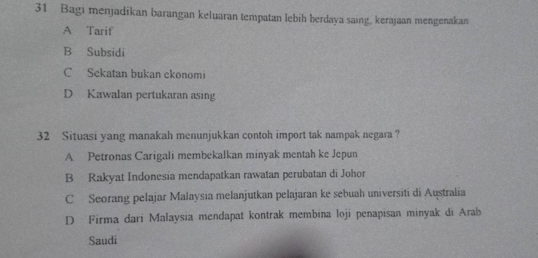 Bagi menjadikan barangan keluaran tempatan lebih berdaya saing, kerajaan mengenakan
A Tarif
B Subsidi
C Sekatan bukan ekonomi
D Kawalan pertukaran asing
32 Situasi yang manakah menunjukkan contoh import tak nampak negara ?
A Petronas Carigali membekalkan minyak mentah ke Jepun
B Rakyat Indonesia mendapatkan rawatan perubatan di Johor
C Seorang pelajar Malaysia melanjutkan pelajaran ke sebuah universiti di Australia
D Firma dari Malaysia mendapat kontrak membina loji penapisan minyak di Arab
Saudi