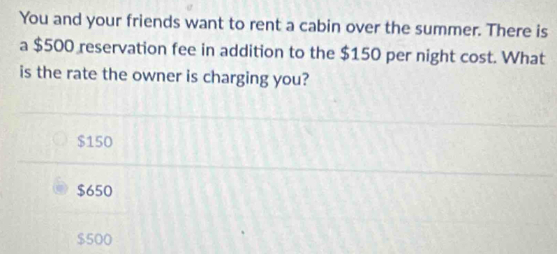 You and your friends want to rent a cabin over the summer. There is
a $500 reservation fee in addition to the $150 per night cost. What
is the rate the owner is charging you?
$150
$650
$500