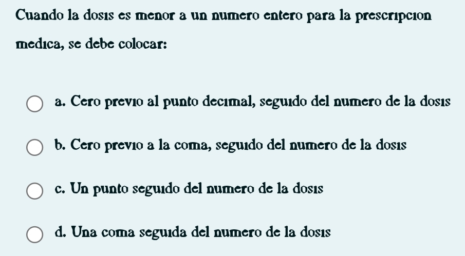 Cuando la dosis es menor a un numero entero para la prescripción
médica, se debe colocar:
a. Cero previo al punto decímal, seguido del numero de la dosis
b. Cero prevío a la coma, seguido del numero de la dosis
c. Un punto seguido del numero de la dosis
d. Una coma seguída del numero de la dosés