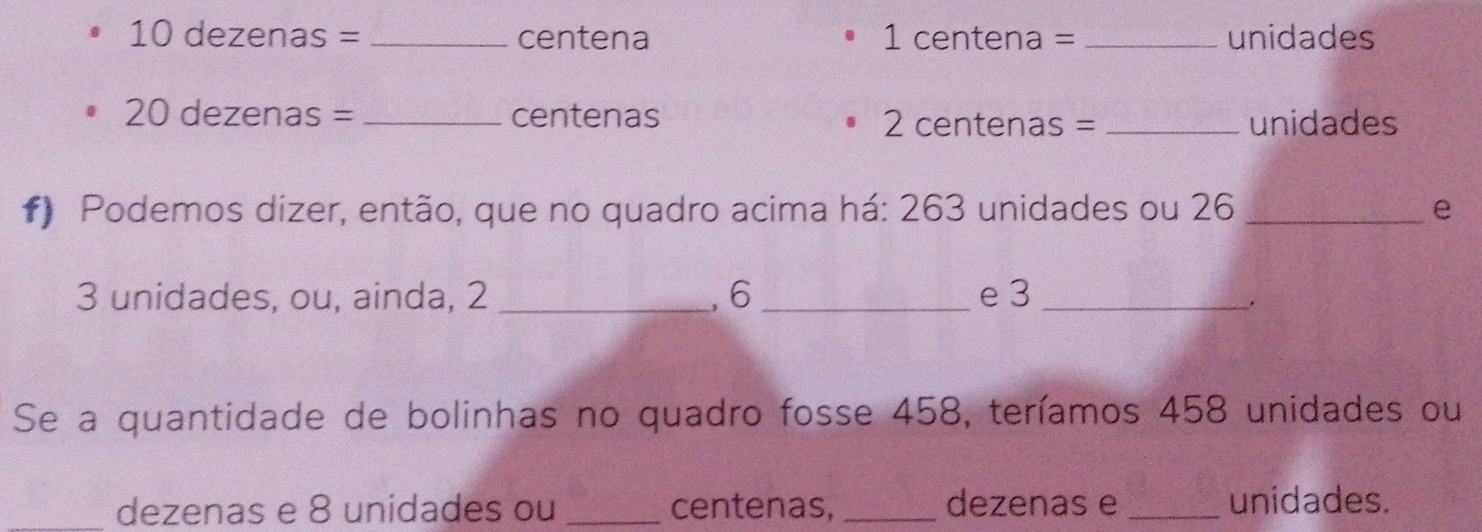 10 dezenas = _ centena 1 centena = _ unidades
20 dezenas = _ centenas
2 centenas =_  unidades
f) Podemos dizer, então, que no quadro acima há: 263 unidades ou 26 _e
3 unidades, ou, ainda, 2 _, 6 _e 3 _ 
. 
Se a quantidade de bolinhas no quadro fosse 458, teríamos 458 unidades ou 
_dezenas e 8 unidades ou _centenas, _dezenas e_ 
unidades.