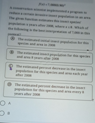 f(x)=7,000(0.90)^x
A conservation scientist implemented a program to
reduce a certain invasive insect population in an area.
The given function estimates this insect species'
population x years after 2008, where x≤ 8. Which of
the following is the best interpretation of 7,000 in this
context?
④ The estimated initial insect population for this
species and area in 2008
⑥ The estimated insect population for this species
and area 8 years after 2008
。 The estimated percent decrease in the insect
population for this species and area each year
after 2008
◎ The estimated percent decrease in the insect
population for this species and area every 8
years after 2008
r
A
B