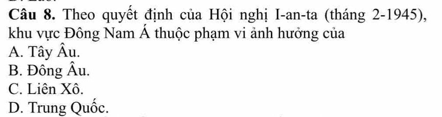 Theo quyết định của Hội nghị I-an-ta (tháng 2-1945),
khu vực Đông Nam Á thuộc phạm vi ảnh hưởng của
A. Tây Âu.
B. Đông Âu.
C. Liên Xô.
D. Trung Quốc.