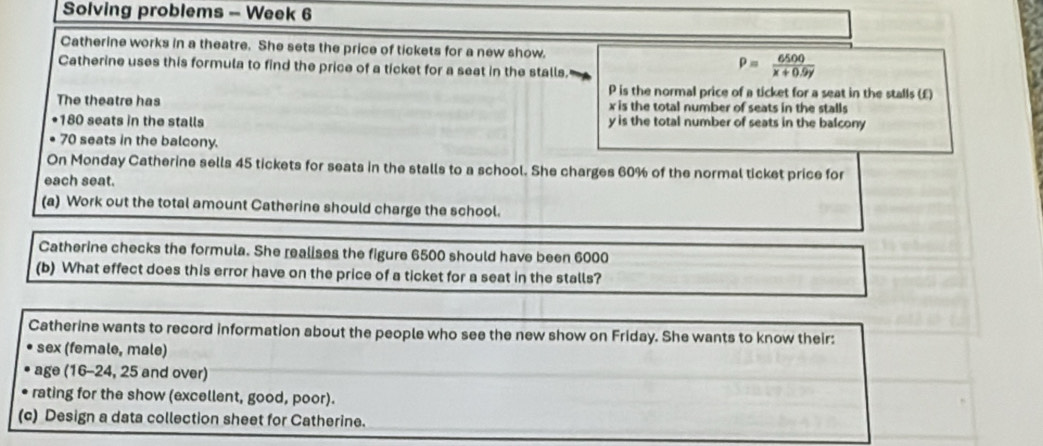 Solving problems - Week 6
Catherine works in a theatre. She sets the price of tickets for a new show.
Catherine uses this formula to find the price of a ticket for a seat in the stalls.
P= 6500/x+0.9y 
P is the normal price of a ticket for a seat in the stalls (£)
The theatre has x is the total number of seats in the stalls
* 180 seats in the stalls y is the total number of seats in the balcony
• 70 seats in the balcony.
On Monday Catherine sells 45 tickets for seats in the stalls to a school. She charges 60% of the normal ticket price for
each seat.
(a) Work out the total amount Catherine should charge the school.
Catherine checks the formula. She realises the figure 6500 should have been 6000
(b) What effect does this error have on the price of a ticket for a seat in the stalls?
Catherine wants to record information about the people who see the new show on Friday. She wants to know their:
sex (female, male)
age (16-24, 25 and over)
rating for the show (excellent, good, poor).
(c) Design a data collection sheet for Catherine.