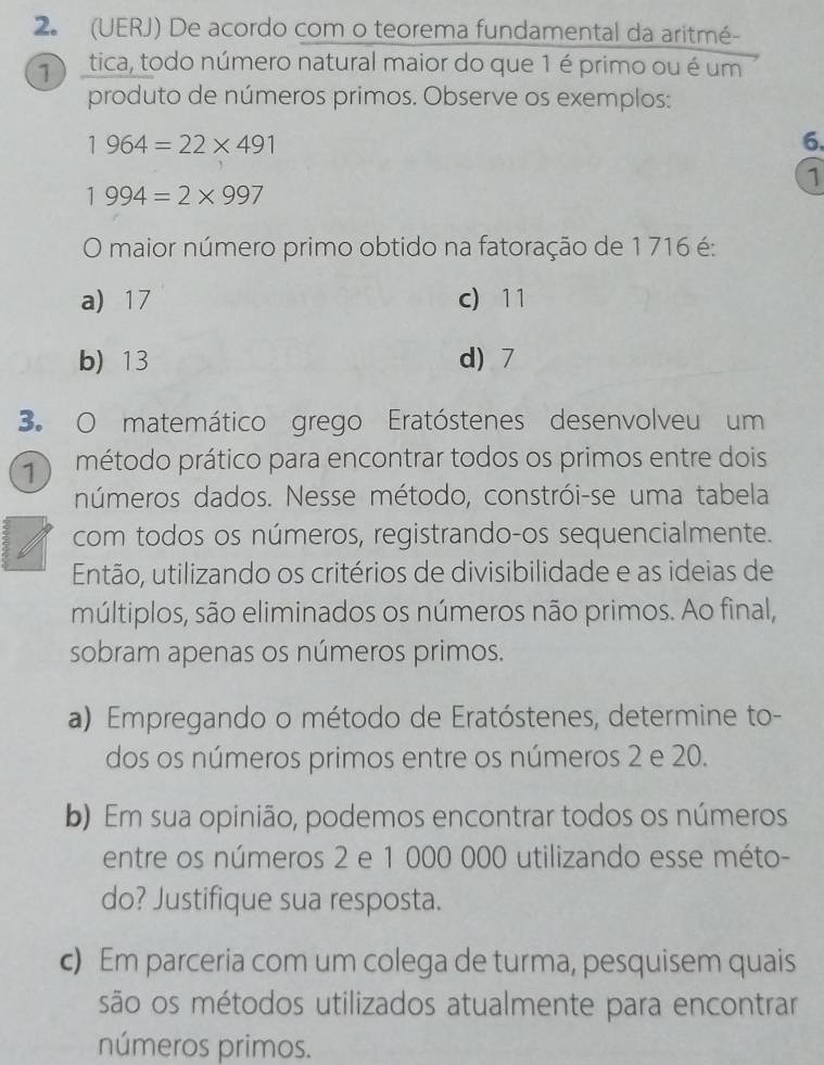 (UERJ) De acordo com o teorema fundamental da aritmé-
ítica, todo número natural maior do que 1 é primo ou é um
produto de números primos. Observe os exemplos:
1964=22* 491
6.
1
1994=2* 997
O maior número primo obtido na fatoração de 1 716 é:
a) 17 c) 11
b) 13 d) 7
3. O matemático grego Eratóstenes desenvolveu um
r método prático para encontrar todos os primos entre dois
números dados. Nesse método, constrói-se uma tabela
com todos os números, registrando-os sequencialmente.
Então, utilizando os critérios de divisibilidade e as ideias de
múltiplos, são eliminados os números não primos. Ao final,
sobram apenas os números primos.
a) Empregando o método de Eratóstenes, determine to-
dos os números primos entre os números 2 e 20.
b) Em sua opinião, podemos encontrar todos os números
entre os números 2 e 1 000 000 utilizando esse méto-
do? Justifique sua resposta.
c) Em parceria com um colega de turma, pesquisem quais
são os métodos utilizados atualmente para encontrar
números primos.