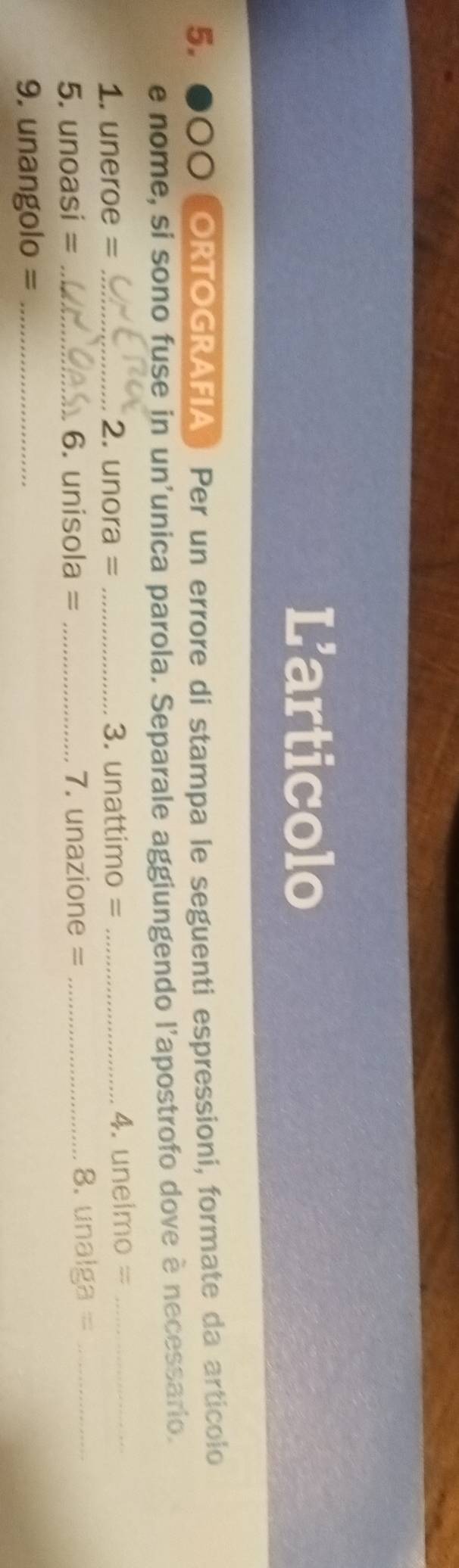 Larticolo 
5. 00 ORTOGRAFIA ) Per un errore di stampa le seguenti espressioni, formate da articolo 
e nome, si sono fuse in un'unica parola. Separale aggiungendo l'apostrofo dove è necessario. 
1. uneroe = _2. unora = _3. unattimo = _4. unelmo =_ 
5. unoasi = _6. unisola = _7. unazione = _8. unaiga =_ 
9. unangolo = _