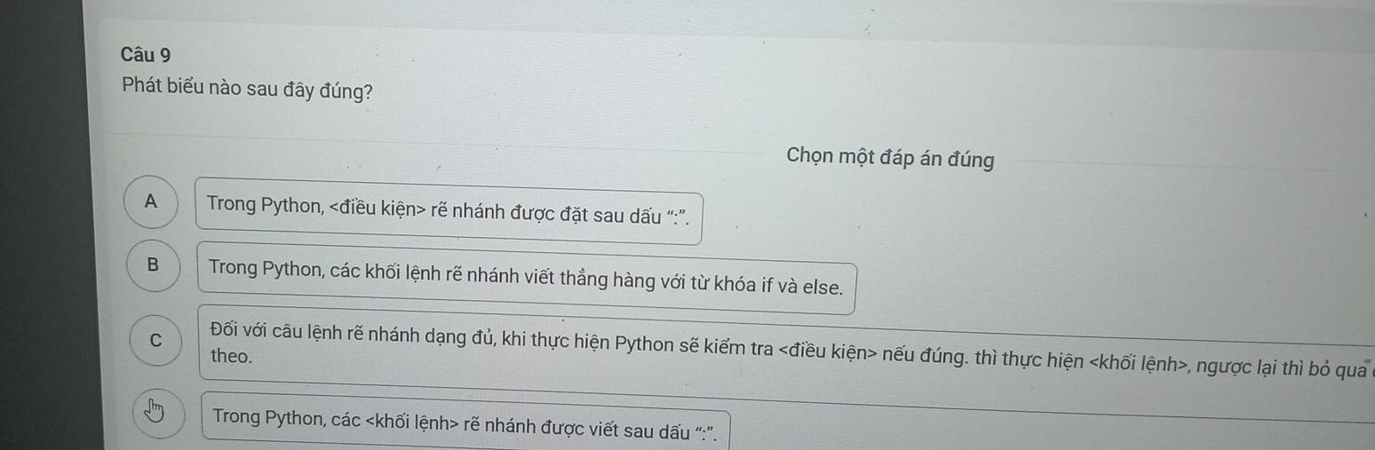 Phát biểu nào sau đây đúng?
Chọn một đáp án đúng
A Trong Python, rẽ nhánh được đặt sau dấu “:”.
B Trong Python, các khối lệnh rẽ nhánh viết thẳng hàng với từ khóa if và else.
C Đối với câu lệnh rẽ nhánh dạng đủ, khi thực hiện Python sẽ kiểm tra nếu đúng. thì thực hiện , ngược lại thì bỏ qua
theo.
Trong Python, các rẽ nhánh được viết sau dấu “:”.