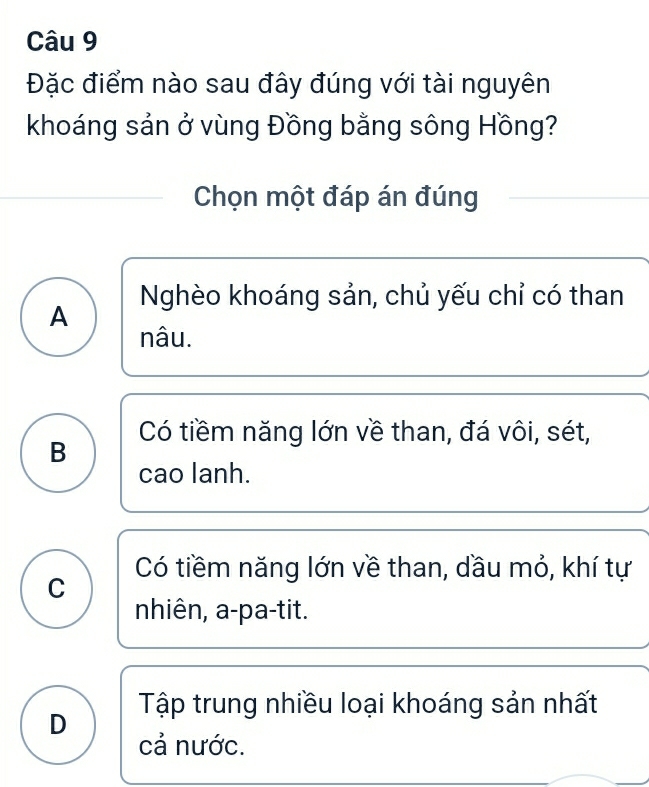 Đặc điểm nào sau đây đúng với tài nguyên
khoáng sản ở vùng Đồng bằng sông Hồng?
Chọn một đáp án đúng
Nghèo khoáng sản, chủ yếu chỉ có than
A
nâu.
B Có tiềm năng lớn về than, đá vôi, sét,
cao lanh.
C Có tiềm năng lớn về than, dầu mỏ, khí tự
nhiên, a-pa-tit.
D Tập trung nhiều loại khoáng sản nhất
cả nước.