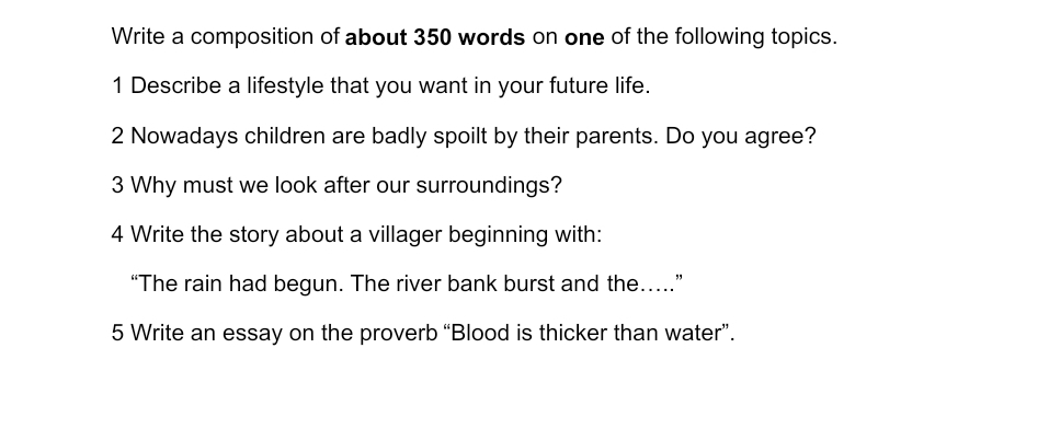 Write a composition of about 350 words on one of the following topics. 
1 Describe a lifestyle that you want in your future life. 
2 Nowadays children are badly spoilt by their parents. Do you agree? 
3 Why must we look after our surroundings? 
4 Write the story about a villager beginning with: 
“The rain had begun. The river bank burst and the…” 
5 Write an essay on the proverb “Blood is thicker than water”.