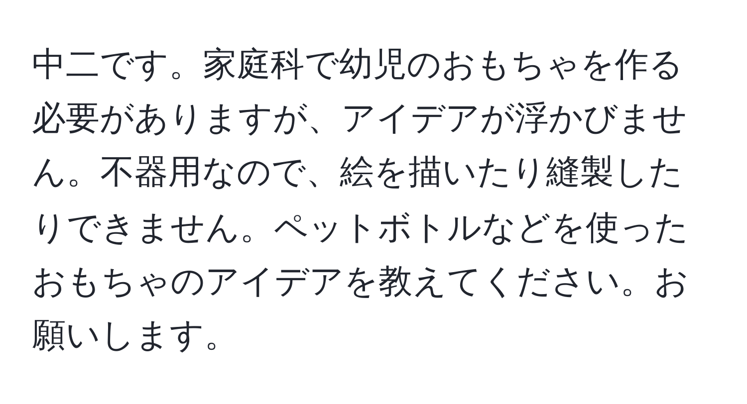 中二です。家庭科で幼児のおもちゃを作る必要がありますが、アイデアが浮かびません。不器用なので、絵を描いたり縫製したりできません。ペットボトルなどを使ったおもちゃのアイデアを教えてください。お願いします。