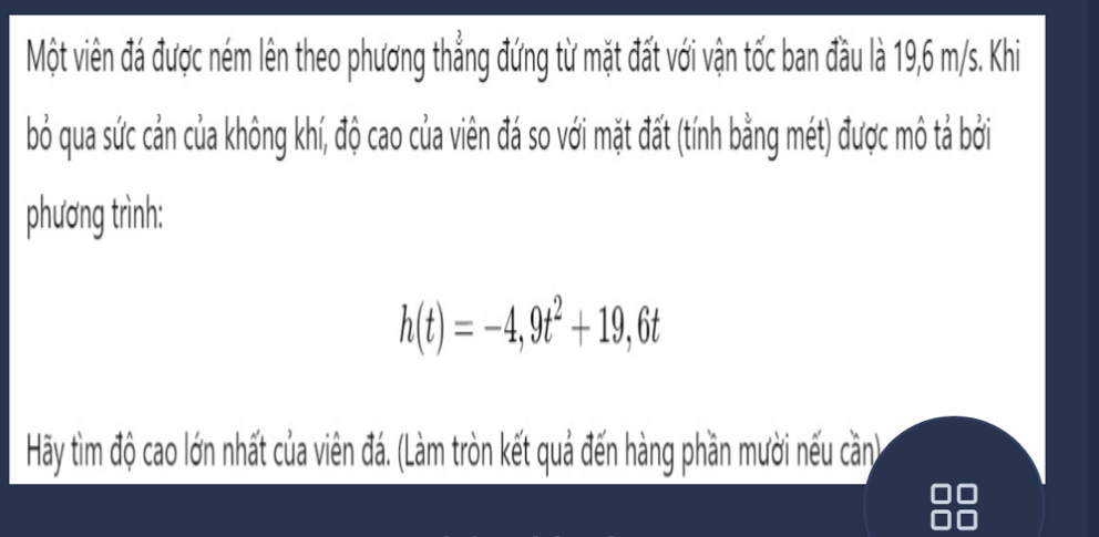 Một viên đá được ném lên theo phương thẳng đứng từ mặt đất với vận tốc ban đầu là 19,6 m/s. Khi 
bỏ qua sức cản của không khí, độ cao của viên đá so với mặt đất (tính bằng mét) được mô tả bởi 
phương trình:
h(t)=-4,9t^2+19,6t
Hãy tìm độ cao lớn nhất của viên đá. (Làm tròn kết quả đến hàng phần mười nếu cần)