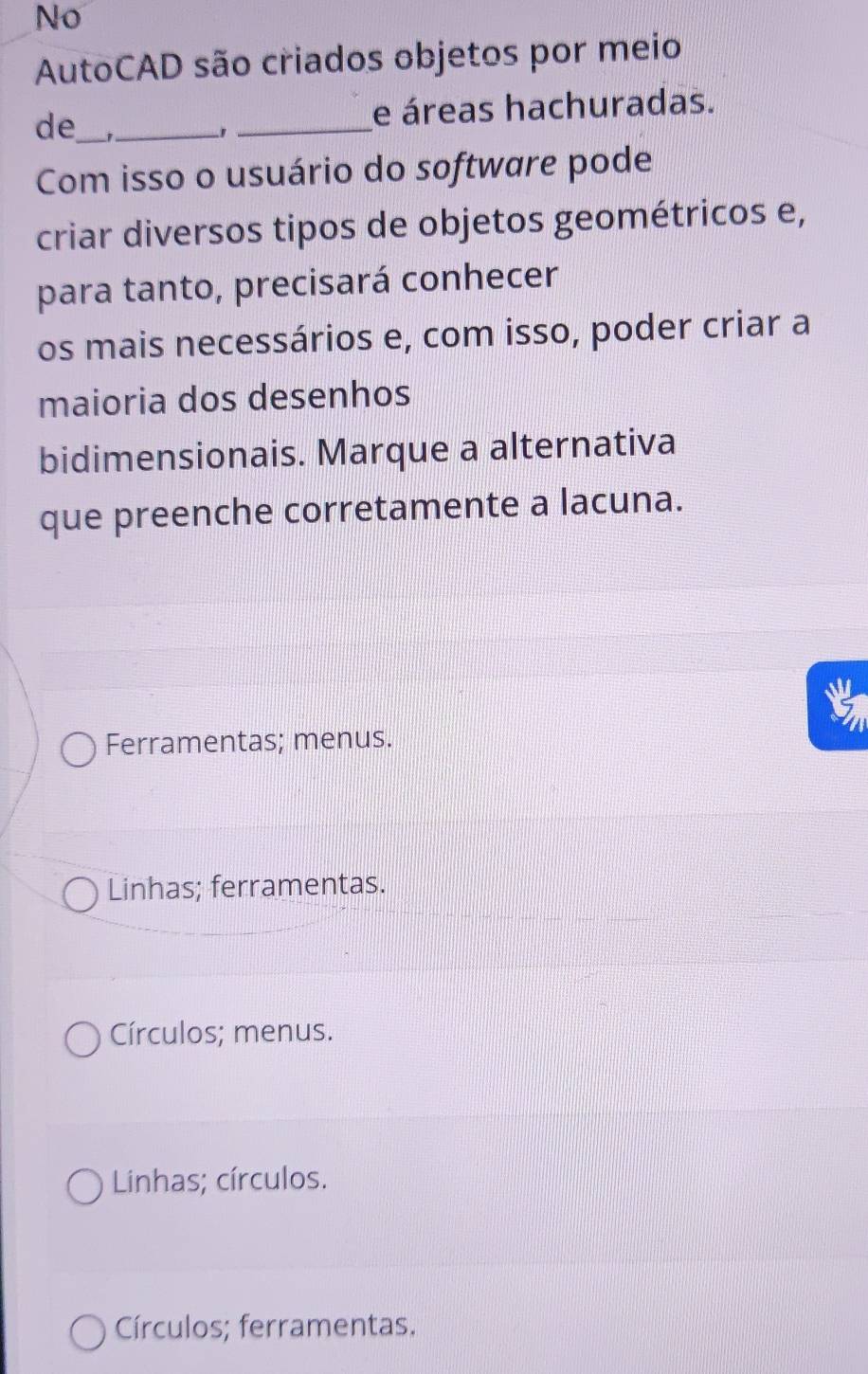 No
AutoCAD são criados objetos por meio
de_ __e áreas hachuradas.
Com isso o usuário do software pode
criar diversos tipos de objetos geométricos e,
para tanto, precisará conhecer
os mais necessários e, com isso, poder criar a
maioria dos desenhos
bidimensionais. Marque a alternativa
que preenche corretamente a lacuna.
Ferramentas; menus.
Linhas; ferramentas.
Círculos; menus.
Linhas; círculos.
Círculos; ferramentas.