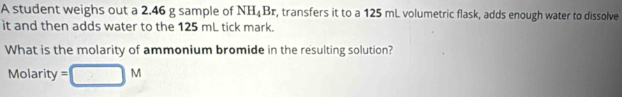 A student weighs out a 2.46 g sample of NH_4Br r, transfers it to a 125 mL volumetric flask, adds enough water to dissolve 
it and then adds water to the 125 mL tick mark. 
What is the molarity of ammonium bromide in the resulting solution? 
Molarity =□ M