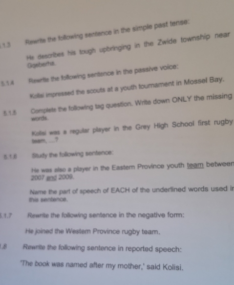 1.3 Fewrite the following sentence in the simple past tense: 
He describes his tough upbringing in the Zwide township near 
Ggriberha. 
5.14 Rewrite the following sentence in the passive voice: 
Kolisi impressed the scouls at a youth tournament in Mossel Bay. 
3.1.5 Complete the following tag question. Write down ONLY the missing 
words. 
Kolisi was a regular player in the Grey High School first rugby 
team, ...? 
5.1.6 Study the following sentence: 
He was also a player in the Eastern Province youth team between 
2007 and 2008. 
Name the part of speech of EACH of the underlined words used in 
this sentence. 
5, 1,7 Rewrite the following sentence in the negative form: 
He joined the Westem Province rugby team. 
1.8 Rewrite the following sentence in reported speech: 
'The book was named after my mother,' said Kolisi.