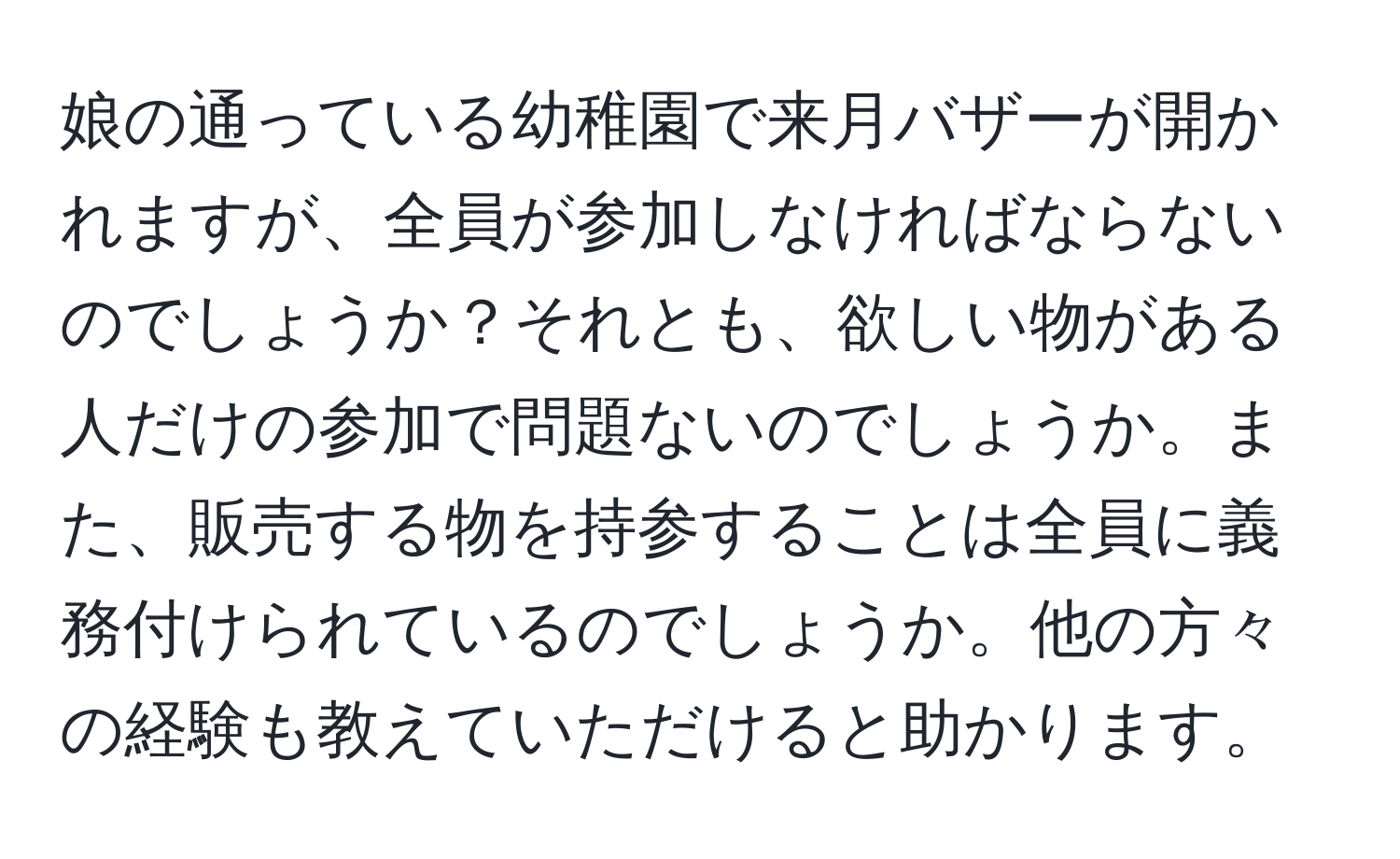 娘の通っている幼稚園で来月バザーが開かれますが、全員が参加しなければならないのでしょうか？それとも、欲しい物がある人だけの参加で問題ないのでしょうか。また、販売する物を持参することは全員に義務付けられているのでしょうか。他の方々の経験も教えていただけると助かります。