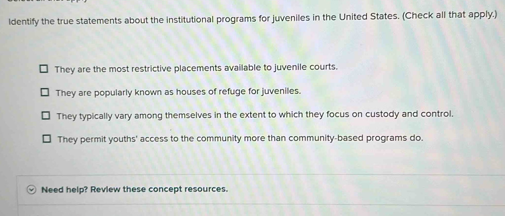 ldentify the true statements about the institutional programs for juveniles in the United States. (Check all that apply.)
They are the most restrictive placements available to juvenile courts.
They are popularly known as houses of refuge for juveniles.
They typically vary among themselves in the extent to which they focus on custody and control.
They permit youths' access to the community more than community-based programs do.
Need help? Review these concept resources.