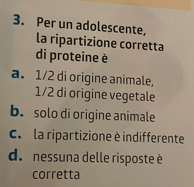 Per un adolescente,
la ripartizione corretta
di proteine è
a. 1/2 di origine animale,
1/2 di origine vegetale
b. solo di origine animale
C. la ripartizione è indifferente
d. nessuna delle risposte è
corretta