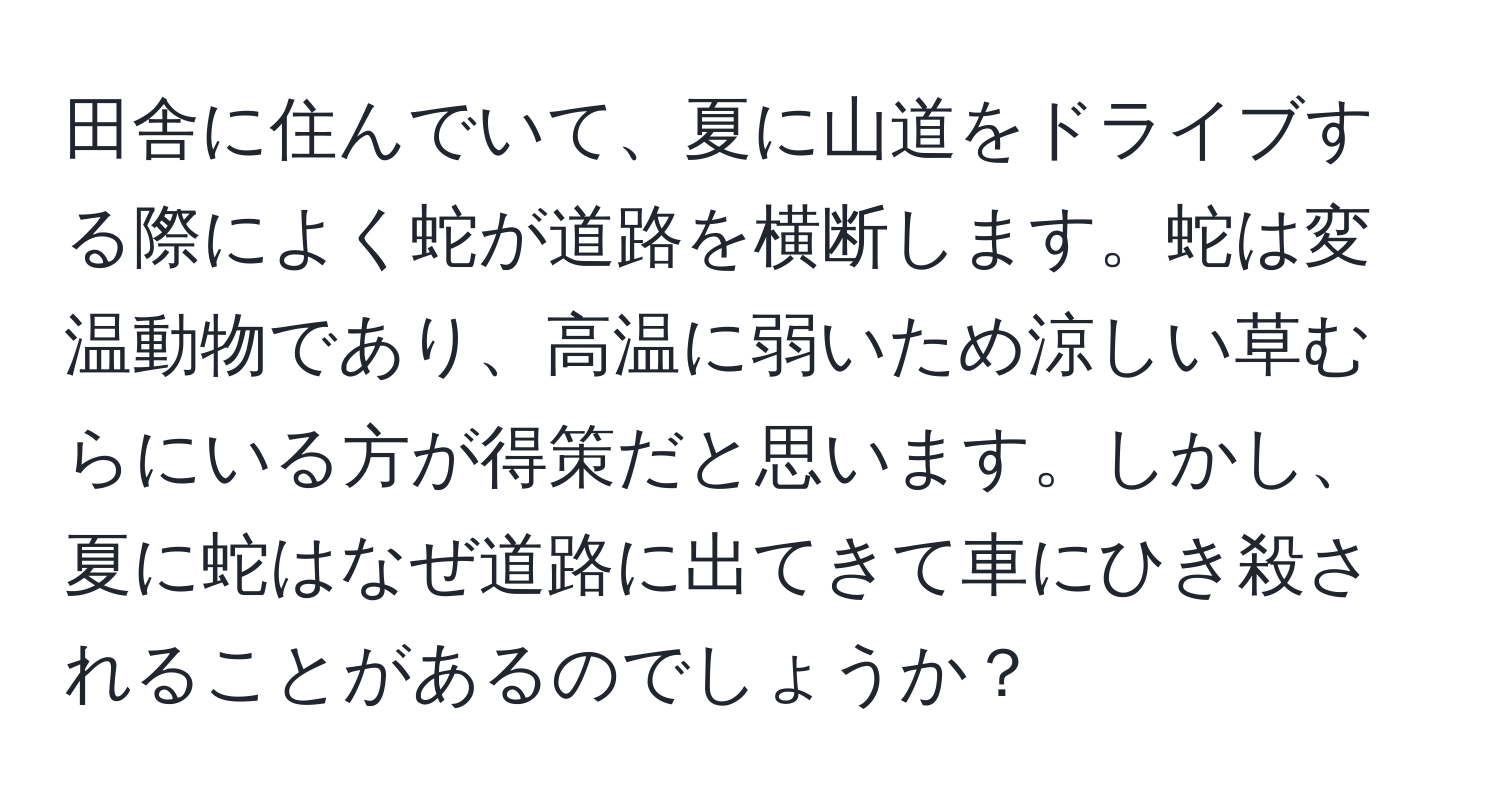 田舎に住んでいて、夏に山道をドライブする際によく蛇が道路を横断します。蛇は変温動物であり、高温に弱いため涼しい草むらにいる方が得策だと思います。しかし、夏に蛇はなぜ道路に出てきて車にひき殺されることがあるのでしょうか？