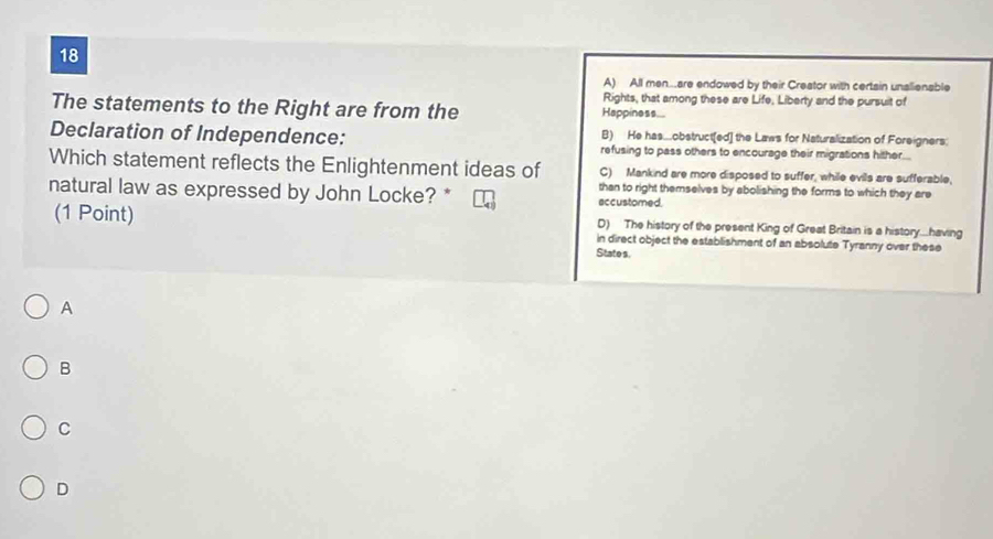 18
A) All men..are endowed by their Creator with certain unalienable
Rights, that among these are Life, Liberty and the pursuit of
The statements to the Right are from the Happiness...
B) He has..obstruct[ed] the Laws for Naturalization of Foreigners
Declaration of Independence: refusing to pass others to encourage their migrations hither...
Which statement reflects the Enlightenment ideas of C) Mankind are more disposed to suffer, while evils are sufferable,
than to right themselves by abolishing the forms to which they are
natural law as expressed by John Locke? * accustomed
D) The history of the present King of Great Britain is a history....having
(1 Point) in direct object the establishment of an absolute Tyranny over these
State s.
A
B
C
D