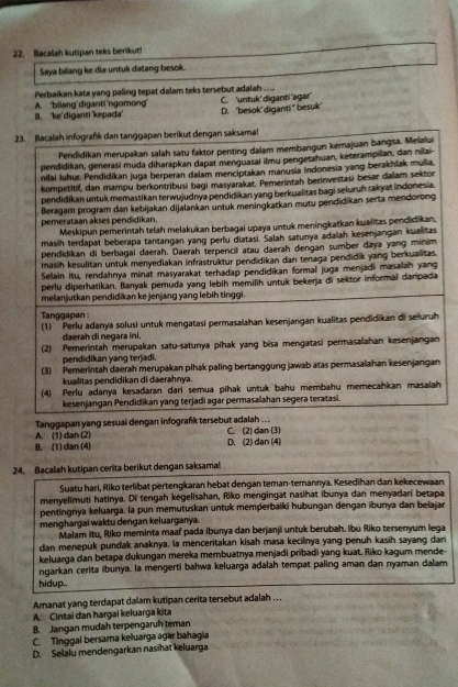 Bacalah kutipan teks benikut!
Saya bilang ke dia untuk datang besok.
Perbaikan kata yang paling tepat dalam teks tersebut adalah ....
A. 'bilang' diganti 'ngomong C. 'untuk' diganti 'agar
B. 'kediganti kepada D. 'besok' diganti" besuk
23. Bacalah infografik dan tanggapan berikut dengan saksama!
Pendidikan merupakan salah satu faktor penting dalam membangun kemajuan bangsa, Meialui
pendidikan, generaśi muda diharapkan dapat menguasai ilmu pengetahuan, keterampilan, dan nilai
nilai Iuhur. Pendidikan juga berperan dalam menciptakan manusia Indonesia yang berakhlak mula,
kompetitif, dan mampu berkontribusi bagi masyarakat, Pemerintah berinvestasi besar daïam sektor
pendidikan untuk memastikan terwujudnya pendidikan yang berkualitas bagi seluruh rakyat indonesia.
Beragam program dan kebijakan dijalankan untuk meningkatkan mutu pendidikan serta mendorong
pemerataan akses pendidikan.
Meskipun pemerintah telah melakukan berbagai upaya untuk meningkatkan kualitas pendidikan.
masih terdapat beberapa tantangan yang perlu diatasi. Salah satunya adaiah kesenjangan kualitas
pendidikan di berbagai daerah. Daerah terpencil atau daerah dengan sumber daya yang minim
masih kesulitan untuk menyediakan infrastruktur pendidikan dan tenaga pendidik yang berkualitas.
Selain Itu, rendahnya minat masyarakat terhadap pendidikan formal juga menjadi masalah yang
perlu diperhatikan. Banyak pemuda yang lebih memilih untuk bekerja di sektor informal darpada
melanjutkan pendidikan ke jenjang yang lebih tinggi.
Tanggapan :
(1)  Perlu adanya solusi untuk mengatasi permasalahan kesenjangan kualitas pendidikan di seluruh
daerah di negara ini.
(2) Pemerintah merupakan satu-satunya pihak yang bisa mengatasi permasaahan kesenjangan
pendidikan yang terjadi.
(3) Pemerintah daerah merupakan pihak paling bertanggung jawab atas permasalahan kesenjangan
kualitas pendidikan di daerahnya.
(4) Perlu adanya kesadaran dari semua pihak untuk bahu membahu memecahkan masaiah
kesenjangan Pendidikan yang terjadi agar permasalahan segera teratasi.
Tanggapan yang sesuai dengan infografk tersebut adalah ...
A. (1) dan (2) C. (2) dan (3)
B. (1) dan (4) D. (2) dan (4)
24. Bacalah kutipan cerita berikut dengan saksamal!
Suatu hari, Riko terlibat pertengkaran hebat dengan teman-temannya. Kesedihan dan kekecewaan
menyelimuti hatinya. Di tengah kegelisahan, Riko mengingat nasihat ibunya dan menyadari betapa
pentingnya keluarga. la pun memutuskan untuk memperbaiki hubungan dengan ibunya dan belajar
menghargai waktu dengan keluarganya.
Malam itu, Riko meminta maaf pada ibunya dan berjanji untuk berubah. Ibu Riko tersenyum lega
dan menepuk pundak anaknya, la menceritakan kisah masa kecilinya yang penuh kasih sayang dan
keluarga dan betapa dukungan mereka membuatnya menjadi pribadi yang kuat. Riko kagum mende-
ngarkan cerita ibunya. la mengerti bahwa keluarga adalah tempat paling aman dan nyaman dalam
hidup..
Amanat yang terdapat dalam kutipan cerita tersebut adalah . ..
A. Cintai dan hargai keluarga kita
B. Jangan mudah terpengaruh teman
C. Tinggal bersama keluarga agar bahagia
D. Selalu mendengarkan nas hat keluarga