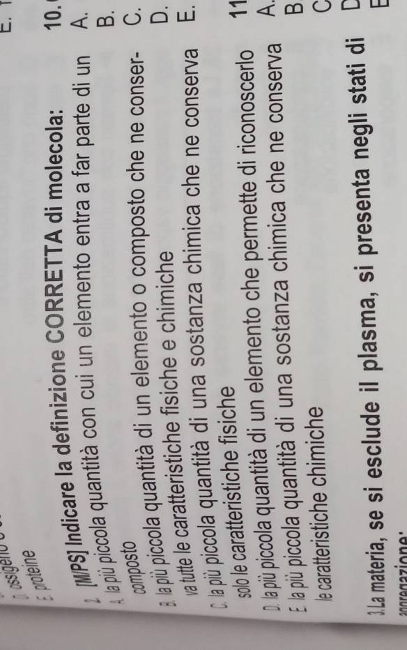 ossigeno o
↓ [M/PS] Indicare la definizione CORRETTA di molecola:
10.
À la più piccola quantità con cui un elemento entra a far parte di un A.
B.
composto
8. la più piccola quaantità di un elemento o composto che ne conser- C.
va tutte le caratteristiche fisiche e chimiche
D.
C. la più piccola quantità di una sostanza chimica che ne conserva E.
solo le caratteristiche fisiche
D. la più piccola quantità di un elemento che permette di riconoscerlo 11
E la più piccola quantità di una sostanza chimica che ne conserva A.
B
le caratteristiche chimiche
C
.La materia, se si esclude iI plasma, si presenta negli stati di