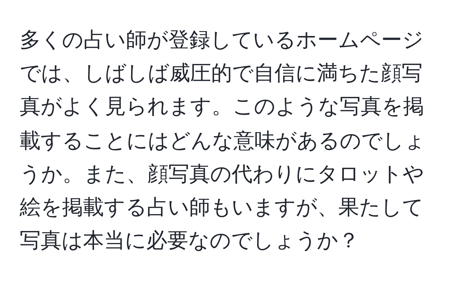 多くの占い師が登録しているホームページでは、しばしば威圧的で自信に満ちた顔写真がよく見られます。このような写真を掲載することにはどんな意味があるのでしょうか。また、顔写真の代わりにタロットや絵を掲載する占い師もいますが、果たして写真は本当に必要なのでしょうか？