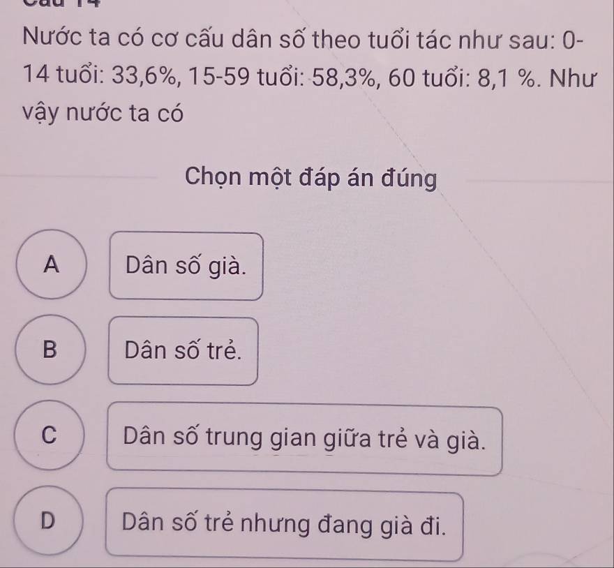 Nước ta có cơ cấu dân số theo tuổi tác như sau: 0-
14 tuổi: 33, 6%, 15 - 59 tuổi: 58, 3%, 60 tuổi: 8, 1 %. Như
vậy nước ta có
Chọn một đáp án đúng
A Dân số già.
B Dân số trẻ.
C Dân số trung gian giữa trẻ và già.
D Dân số trẻ nhưng đang già đi.