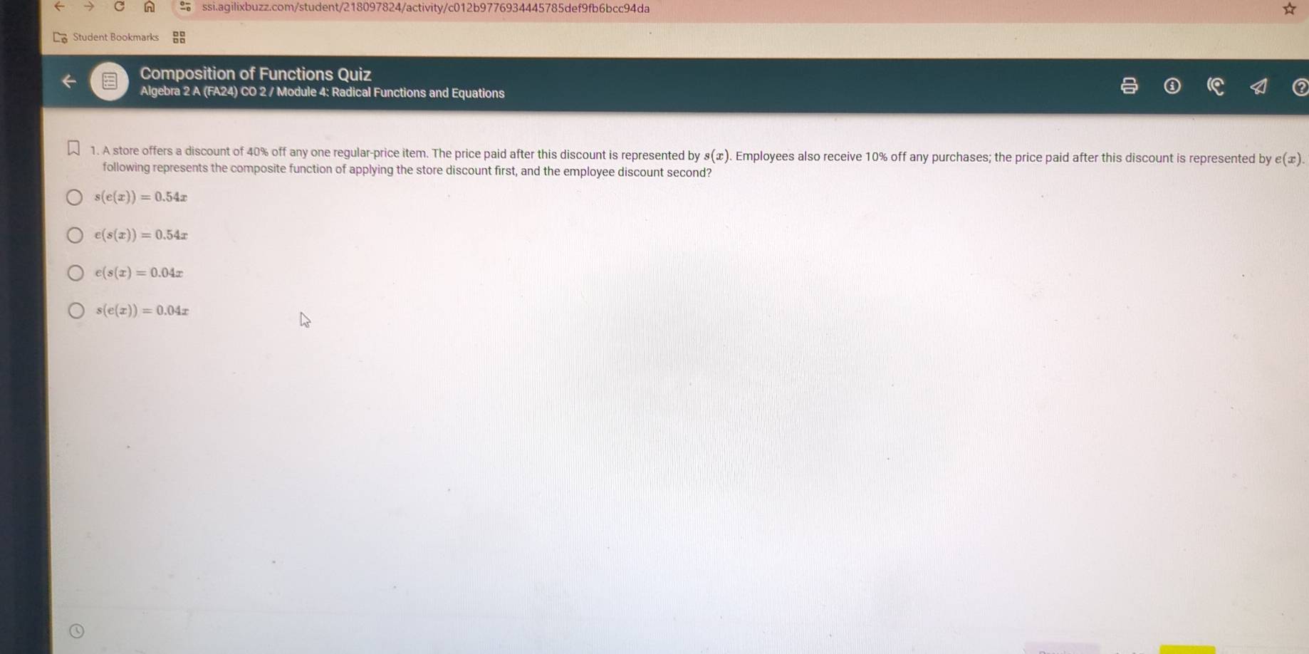 Student Bookmarks
Composition of Functions Quiz
Algebra 2 A (FA24) CO 2 / Module 4: Radical Functions and Equations
1. A store offers a discount of 40% off any one regular-price item. The price paid after this discount is represented by s(x). Employees also receive 10% off any purchases; the price paid after this discount is represented by e(x)
following represents the composite function of applying the store discount first, and the employee discount second?
s(e(x))=0.54x
e(s(x))=0.54x
e(s(x)=0.04x
s(e(x))=0.04x