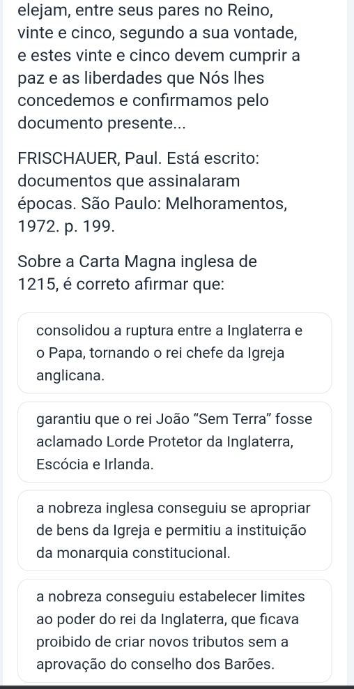 elejam, entre seus pares no Reino,
vinte e cinco, segundo a sua vontade,
e estes vinte e cinco devem cumprir a
paz e as liberdades que Nós lhes
concedemos e confirmamos pelo
documento presente...
FRISCHAUER, Paul. Está escrito:
documentos que assinalaram
épocas. São Paulo: Melhoramentos,
1972. p. 199.
Sobre a Carta Magna inglesa de
1215, é correto afirmar que:
consolidou a ruptura entre a Inglaterra e
o Papa, tornando o rei chefe da Igreja
anglicana.
garantiu que o rei João “Sem Terra” fosse
aclamado Lorde Protetor da Inglaterra,
Escócia e Irlanda.
a nobreza inglesa conseguiu se apropriar
de bens da Igreja e permitiu a instituição
da monarquia constitucional.
a nobreza conseguiu estabelecer limites
ao poder do rei da Inglaterra, que ficava
proibido de criar novos tributos sem a
aprovação do conselho dos Barões.