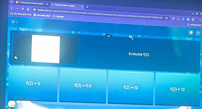 Evaluating Function Graphs x Q Plsying a Game - Quizizz
quizizz.com/join/game/U2FsdGVkX19GzKkwYIm5KOLm2i%252BikMZ13Hkoqw6Pu6VLfxaFgGukLVdzPteOdoT9cUc0zU%252F1R5iEKYn9X..
San Bernardino Links More Menu Stuff □ imported
All Bookma
1/15
Evaluate f(2).
f(2)=5
f(2)=0.5
f(2)=10
f(2)=12