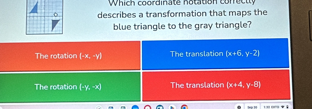 Which coordinate notation correctly
describes a transformation that maps the
blue triangle to the gray triangle?
The rotation (-x,-y) The translation (x+6,y-2)
The rotation (-y,-x) The translation (x+4,y-8)
Sep 30 1:32 EXTD