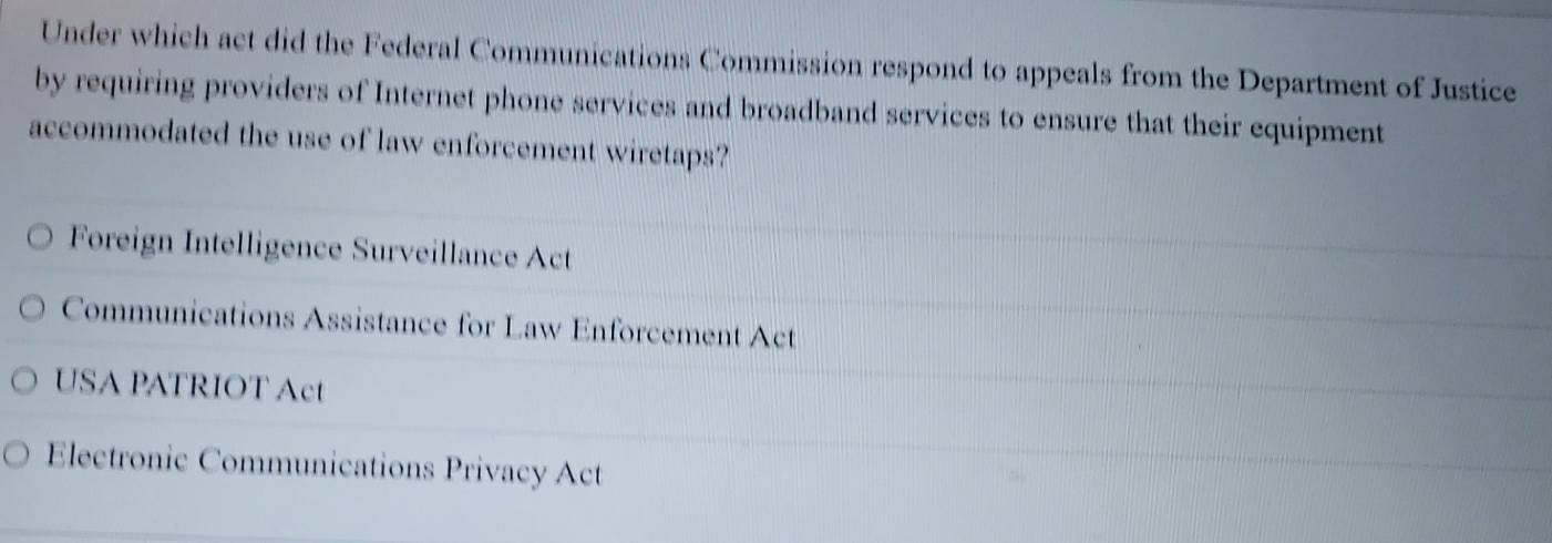 Under which act did the Federal Communications Commission respond to appeals from the Department of Justice
by requiring providers of Internet phone services and broadband services to ensure that their equipment
accommodated the use of law enforcement wiretaps?
Foreign Intelligence Surveillance Act
Communications Assistance for Law Enforcement Act
USA PATRIOT Act
Electronic Communications Privacy Act