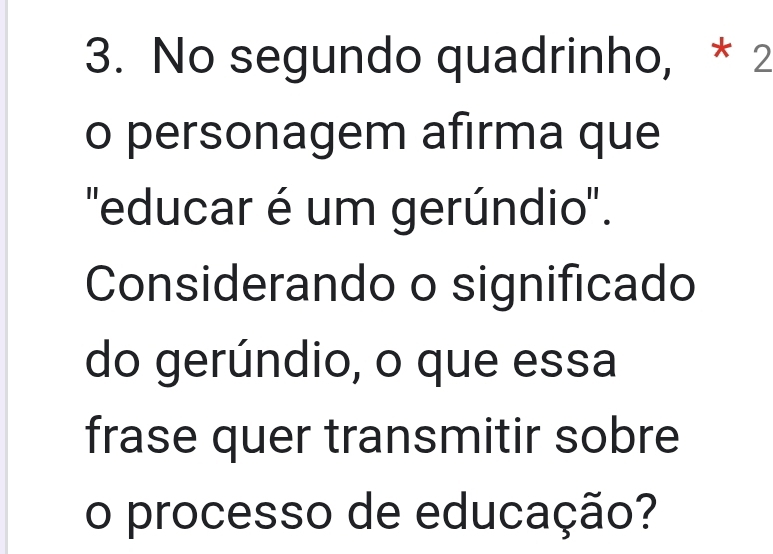 No segundo quadrinho, * 2 
o personagem afirma que 
'educar é um gerúndio'. 
Considerando o significado 
do gerúndio, o que essa 
frase quer transmitir sobre 
o processo de educação?