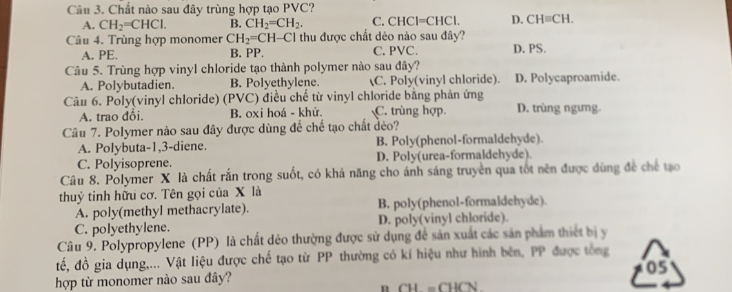 Chất nào sau đây trùng hợp tạo PVC?
A. CH_2=CHCl. B. CH_2=CH_2. C. CHCl= CHC 1. D. CHequiv CH. 
Câu 4. Trùng hợp monomer CH_2=CH-Cl thu được chất dẻo nào sau đây?
A. PE. B. PP. C. PVC. D. PS.
Câu 5. Trùng hợp vinyl chloride tạo thành polymer nào sau đây?
A. Polybutadien. B. Polyethylene. C. Poly(vinyl chloride). D. Polycaproamide.
Câu 6. Poly(vinyl chloride) (PVC) điều chế từ vinyl chloride bằng phản ứng
A. trao đổi. B. oxi hoá - khử. C. trùng hợp. D. trùng ngưng.
Câu 7. Polymer nào sau đây được dùng để chế tạo chất đẻo?
A. Polybuta-1, 3 -diene. B. Poly(phenol-formaldehyde).
C. Polyisoprene. D. Poly(urea-formaldehyde).
Câu 8. Polymer X là chất rắn trong suốt, có khả năng cho ánh sáng truyền qua tốt nên được dùng để chế tạo
thuỷ tinh hữu cơ. Tên gọi của X là
A. poly(methyl methacrylate). B. poly(phenol-formaldehyde).
C. polyethylene. D. poly(vinyl chloride).
Câu 9. Polypropylene (PP) là chất dẻo thường được sử dụng đề sản xuất các sản phẩm thiết bị y
đế, đồ gia dụng,... Vật liệu được chế tạo từ PP thường có kí hiệu như hình bên, PP được tổng
05
hợp từ monomer nào sau đây?
n CH=CHCN