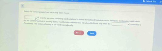 Submit Test
2
Select the correct answer from eack drup-down menu
are the two most conmonly used notations to denote the dates of historical events. However, most ancient civilizations
did not use thes method of marking dates. The Christian calendar was inboduced in Rome only when the
Christianity. This system of dating is still used Internationally converked to
Reset Next