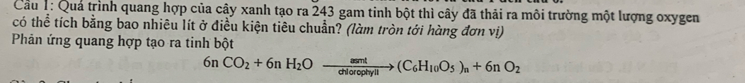 Cu 1: Quá trình quang hợp của cây xanh tạo ra 243 gam tinh bột thì cây đã thải ra môi trường một lượng oxygen 
có thể tích bằng bao nhiêu lít ở điều kiện tiêu chuẩn? (làm tròn tới hàng đơn vị) 
Phản ứng quang hợp tạo ra tinh bột
6nCO_2+6nH_2Oxrightarrow asmt(C_6H_10O_5)_n+6nO_2