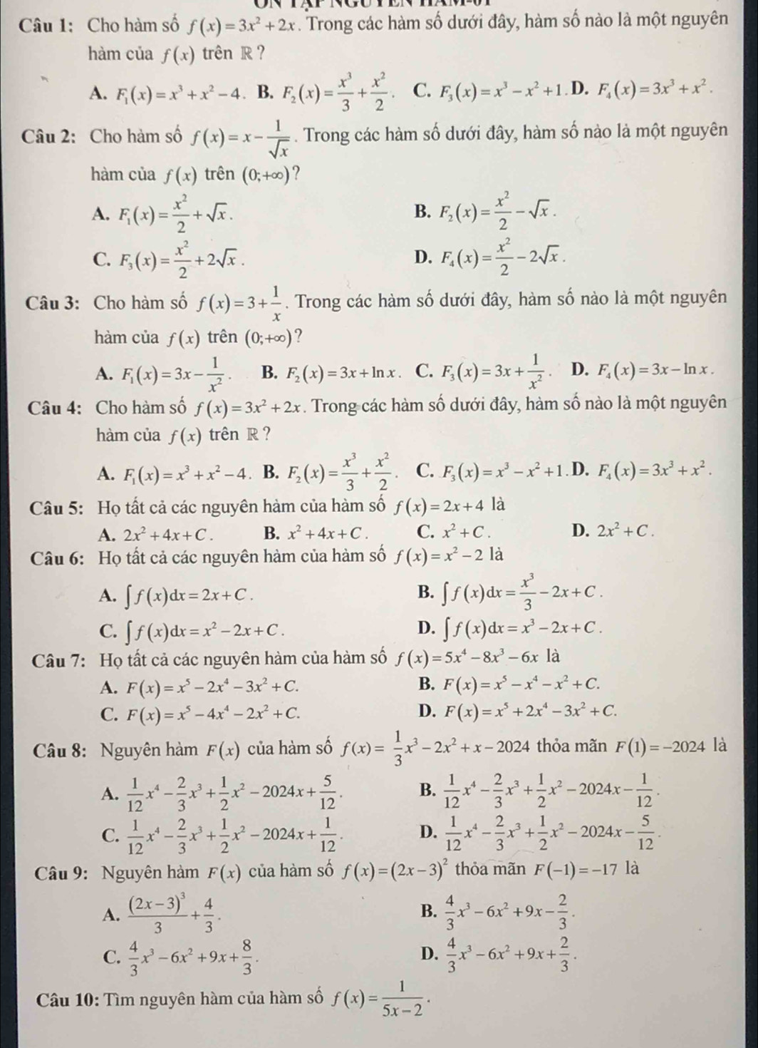 Cho hàm số f(x)=3x^2+2x. Trong các hàm số dưới đây, hàm số nào là một nguyên
hàm của f(x) trên R ?
A. F_1(x)=x^3+x^2-4. B. F_2(x)= x^3/3 + x^2/2 . C. F_3(x)=x^3-x^2+1. D. F_4(x)=3x^3+x^2.
Câu 2: Cho hàm số f(x)=x- 1/sqrt(x) . Trong các hàm số dưới đây, hàm số nào là một nguyên
hàm của f(x) trên (0;+∈fty ) ?
A. F_1(x)= x^2/2 +sqrt(x). F_2(x)= x^2/2 -sqrt(x).
B.
C. F_3(x)= x^2/2 +2sqrt(x). F_4(x)= x^2/2 -2sqrt(x).
D.
Câu 3: Cho hàm số f(x)=3+ 1/x . Trong các hàm số dưới đây, hàm số nào là một nguyên
hàm của f(x) trên (0;+∈fty ) ?
A. F_1(x)=3x- 1/x^2 . B. F_2(x)=3x+ln x C. F_3(x)=3x+ 1/x^2 . D. F_4(x)=3x-ln x.
Câu 4: Cho hàm số f(x)=3x^2+2x. Trong các hàm số dưới đây, hàm số nào là một nguyên
hàm của f(x) trên R ?
A. F_1(x)=x^3+x^2-4. B. F_2(x)= x^3/3 + x^2/2 . C. F_3(x)=x^3-x^2+1. D. F_4(x)=3x^3+x^2.
Câu 5: Họ tất cả các nguyên hàm của hàm số f(x)=2x+4 là
A. 2x^2+4x+C. B. x^2+4x+C. C. x^2+C. D. 2x^2+C.
Câu 6: Họ tất cả các nguyên hàm của hàm số f(x)=x^2-2la
A. ∈t f(x)dx=2x+C. B. ∈t f(x)dx= x^3/3 -2x+C.
D.
C. ∈t f(x)dx=x^2-2x+C. ∈t f(x)dx=x^3-2x+C.
Câu 7: Họ tất cả các nguyên hàm của hàm số f(x)=5x^4-8x^3-6x là
A. F(x)=x^5-2x^4-3x^2+C. B. F(x)=x^5-x^4-x^2+C.
C. F(x)=x^5-4x^4-2x^2+C. D. F(x)=x^5+2x^4-3x^2+C.
Câu 8: Nguyên hàm F(x) của hàm số f(x)= 1/3 x^3-2x^2+x-2024 thỏa mãn F(1)=-2024 là
A.  1/12 x^4- 2/3 x^3+ 1/2 x^2-2024x+ 5/12 . B.  1/12 x^4- 2/3 x^3+ 1/2 x^2-2024x- 1/12 .
C.  1/12 x^4- 2/3 x^3+ 1/2 x^2-2024x+ 1/12 . D.  1/12 x^4- 2/3 x^3+ 1/2 x^2-2024x- 5/12 .
Câu 9: Nguyên hàm F(x) của hàm số f(x)=(2x-3)^2 thỏa mãn F(-1)=-17 là
B.
A. frac (2x-3)^33+ 4/3 .  4/3 x^3-6x^2+9x- 2/3 .
D.
C.  4/3 x^3-6x^2+9x+ 8/3 .  4/3 x^3-6x^2+9x+ 2/3 .
Câu 10: Tìm nguyên hàm của hàm số f(x)= 1/5x-2 .