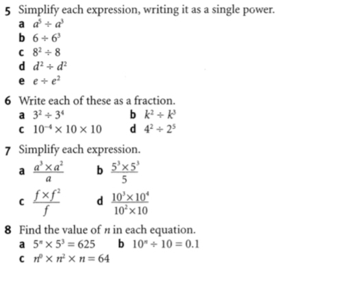 Simplify each expression, writing it as a single power.
a a^5/ a^3
b 6/ 6^3
C 8^2/ 8
d d^2/ d^2
e e/ e^2
6 Write each of these as a fraction.
a 3^2/ 3^4 b k^2/ k^3
C 10^(-4)* 10* 10 d 4^2/ 2^5
7 Simplify each expression.
a  (a^3* a^2)/a  b  (5^3* 5^3)/5 
C  (f* f^2)/f  d  (10^3* 10^4)/10^2* 10 
8 Find the value of n in each equation.
a 5^n* 5^3=625 b 10^n/ 10=0.1
C n^0* n^2* n=64