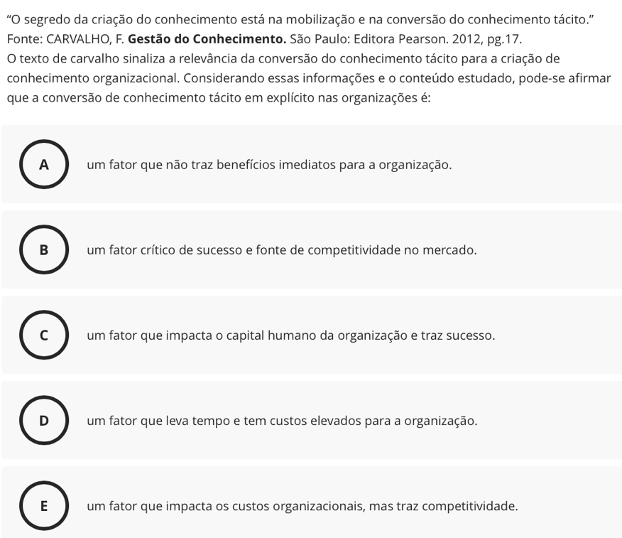 'O segredo da criação do conhecimento está na mobilização e na conversão do conhecimento tácito.''
Fonte: CARVALHO, F. Gestão do Conhecimento. São Paulo: Editora Pearson. 2012, pg. 17.
O texto de carvalho sinaliza a relevância da conversão do conhecimento tácito para a criação de
conhecimento organizacional. Considerando essas informações e o conteúdo estudado, pode-se afirmar
que a conversão de conhecimento tácito em explícito nas organizações é:
A um fator que não traz benefícios imediatos para a organização.
B um fator crítico de sucesso e fonte de competitividade no mercado.
C um fator que impacta o capital humano da organização e traz sucesso.
D um fator que leva tempo e tem custos elevados para a organização.
E um fator que impacta os custos organizacionais, mas traz competitividade.