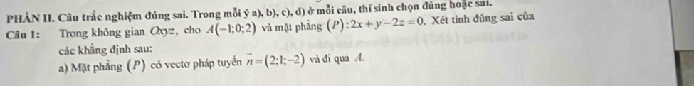 PHÀN II. Câu trắc nghiệm đúng sai. Trong mỗi ý a), b), c),d) ở mỗi câu, thí sinh chọn đúng hoặc sai. 
Cầu 1: Trong không gian a_y= , cho A(-1;0;2) và mặt phẳng (P): 2x+y-2z=0 Xét tính đúng sai của 
các khẳng định sau: 
a) Mặt phẳng (P) có vectơ pháp tuyến vector n=(2;1;-2) và đi qua A.