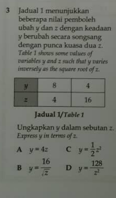 Jadual 1 menunjukkan
beberapa nilai pemboleh
ubah y dan z dengan keadaan
y berubah secara songsang
dengan punca kuasa dua z.
Table 1 shows some values of
variables y and z such that y varies
inversely as the square root of z.
Jadual 1/Table 1
Ungkapkan y dalam sebutan z.
Express y in terms of z.
A y=4z C y= 1/2 z^2
B y= 16/sqrt(z)  D y= 128/z^2 