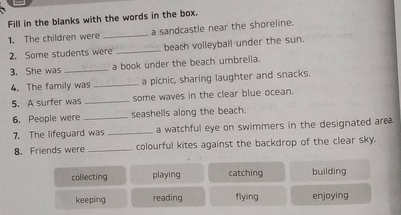 Fill in the blanks with the words in the box.
1. The children were _a sandcastle near the shoreline.
2. Some students were _beach volleyball under the sun.
3. She was _a book under the beach umbrella.
4. The family was _a picnic, sharing laughter and snacks.
5. A surfer was _some waves in the clear blue ocean.
6. People were _seashells along the beach.
7. The lifeguard was _a watchful eye on swimmers in the designated area.
8. Friends were _colourful kites against the backdrop of the clear sky.
collecting playing
catching building
keeping reading flying enjoying