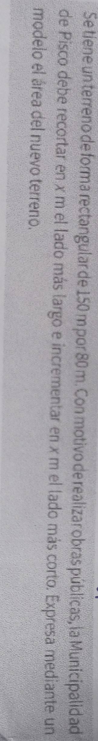 Se tiene un terreno de forma rectangular de 150 m por 80 m. Con motivo de realizar obras públicas, la Municipalid ad 
de Pisco debe recortar en x m el lado más largo e incrementar en x m el lado más corto. Expresa mediante un 
modelo el área del nuevo terreno.