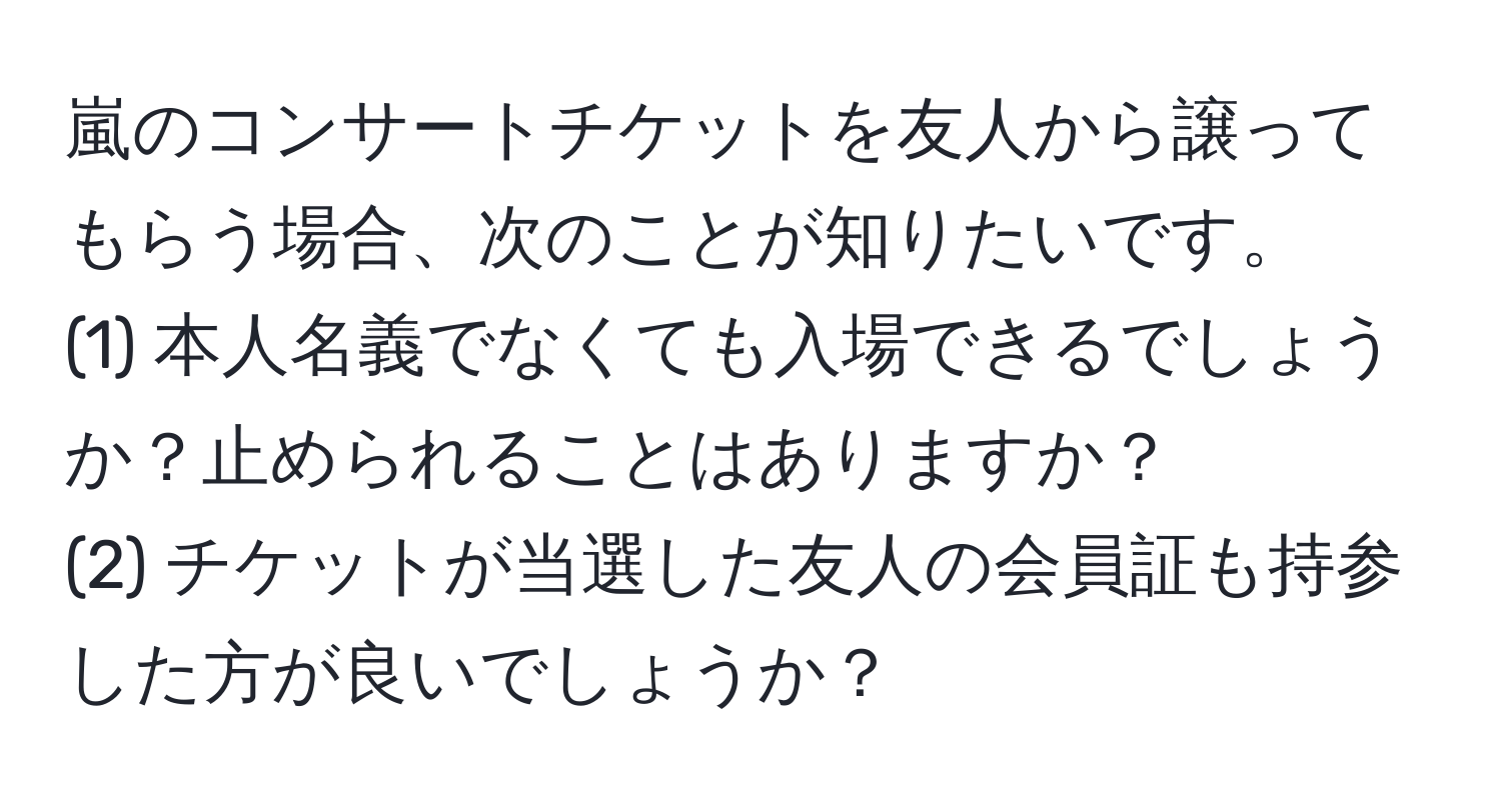 嵐のコンサートチケットを友人から譲ってもらう場合、次のことが知りたいです。
(1) 本人名義でなくても入場できるでしょうか？止められることはありますか？
(2) チケットが当選した友人の会員証も持参した方が良いでしょうか？