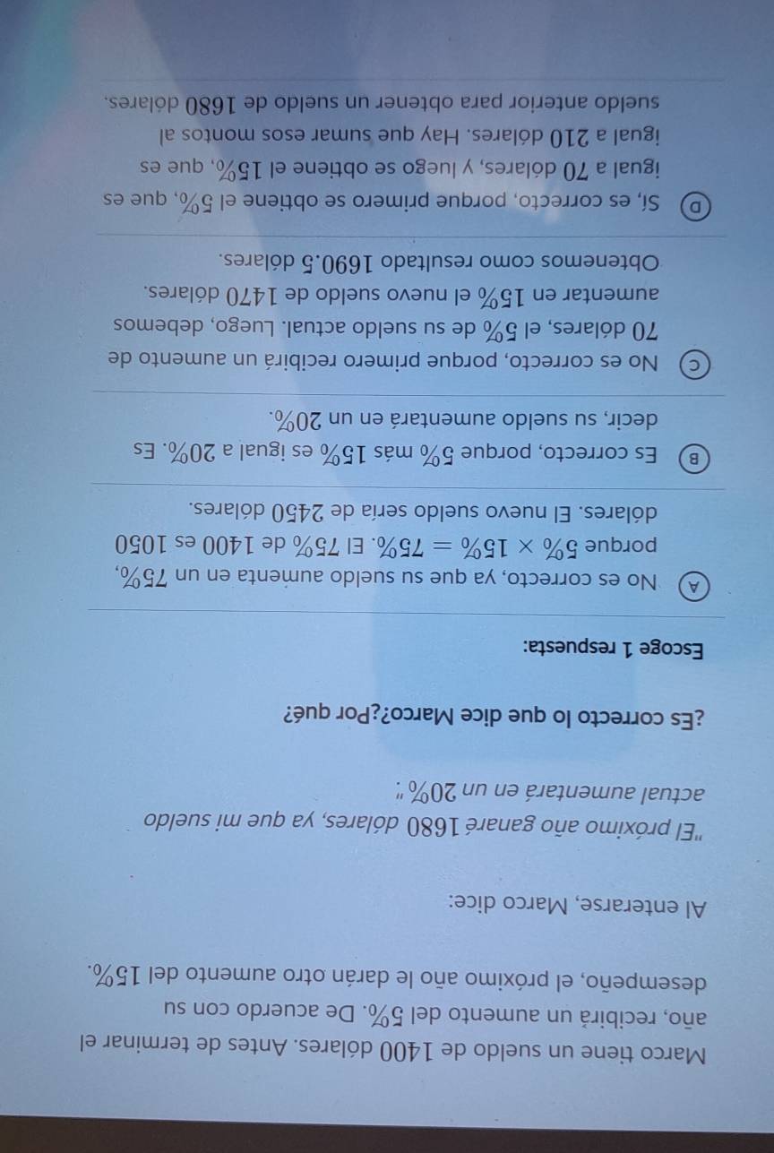 Marco tiene un sueldo de 1400 dólares. Antes de terminar el
año, recibirá un aumento del 5%. De acuerdo con su
desempeño, el próximo año le darán otro aumento del 15%.
Al enterarse, Marco dice:
''El próximo año ganaré 1680 dólares, ya que mi sueldo
actual aumentará en un 20% ''.
¿Es correcto lo que dice Marco?¿Por qué?
Escoge 1 respuesta:
④ No es correcto, ya que su sueldo aumenta en un 75%,
porque 5% * 15% =75%. El 75% de 1400 es 1050
dólares. El nuevo sueldo sería de 2450 dólares.
B Es correcto, porque 5% más 15% es igual a 20%. Es
decir, su sueldo aumentará en un 20%.
C) No es correcto, porque primero recibirá un aumento de
70 dólares, el 5% de su sueldo actual. Luego, debemos
aumentar en 15% el nuevo sueldo de 1470 dólares.
Obtenemos como resultado 1690.5 dólares.
D) Sí, es correcto, porque primero se obtiene el 5%, que es
igual a 70 dólares, y luego se obtiene el 15%, que es
igual a 210 dólares. Hay que sumar esos montos al
sueldo anterior para obtener un sueldo de 1680 dólares.