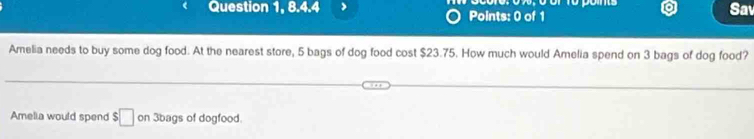 Question 1, 8.4.4 > Points: 0 of 1 Sav 
Amelia needs to buy some dog food. At the nearest store, 5 bags of dog food cost $23.75. How much would Amelia spend on 3 bags of dog food? 
Amelia would spend $□ on 3bags of dogfood.