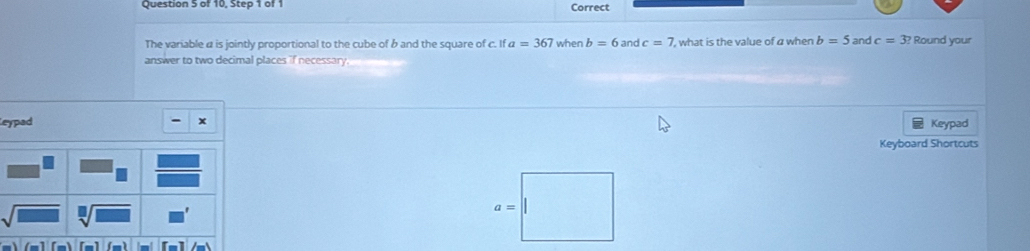 of 10, Step 1 of 1 Correct 
The variable α is jointly proportional to the cube of b and the square of c. ifa=367 when b=6 and c=7 , what is the value of a when b=5 and c=3? Round your 
answer to two decimal places if necessary 
eypad x 
Keypad 
Keyboard Shortcuts 
[m]