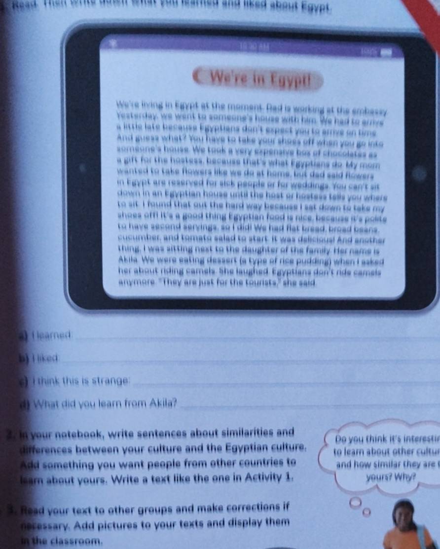 (leared 
_ 
b) I liked_ 
_ 
i think this is strang ._ 
_ 
W hat did you learn from A kila ? 
_ 
_ 
o ur notebook, write sentences about similarities and 
differences between your culture and the Egyptian culture. to lear about other cu ltu 
Add something you want people from other countries to and how similar the r . 
ar about yours. Write a text like the one in Activity 1. W 
k o retio 
a y o u x 
e s 
in the classroom.