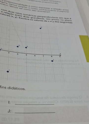 amente proporcionais 
siano. Vamos ver como isso acontece? gara, vámos ampliar e nosso conhecimento e ereloa or oporcionalidade e como expressar a relação entre 
com duas retas numéricas perpendiculares em que é 
varelação entre duas grandezas. Um ponto no piano 
valores (x,y). Escr 
C 
fins didáticos. 
I:_ 
J:_